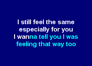I still feel the same
especially for you

I wanna tell you I was
feeling that way too