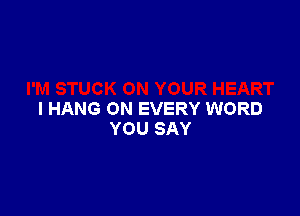 I HANG ON EVERY WORD
YOU SAY