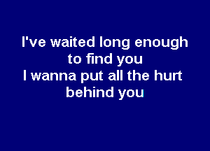 I've waited long enough
to find you

I wanna put all the hurt
behind you