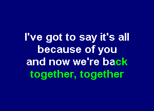 I've got to say it's all
because of you

and now we're back
together, together