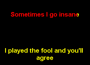 Sometimes I go insane

I played the fool and you'll
agree