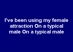I've been using my female

attraction On a typical
male On a typical male