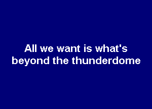 All we want is what's

beyond the thunderdome