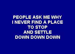 PEOPLE ASK ME WHY
I NEVER FIND A PLACE
TO STOP
AND SETTLE
DOWN DOWN DOWN

g