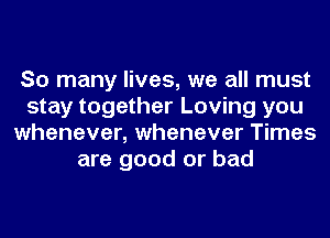 So many lives, we all must
stay together Loving you
whenever, whenever Times
are good or bad