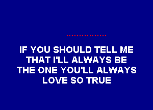 IF YOU SHOULD TELL ME
THAT I'LL ALWAYS BE
THE ONE YOU'LL ALWAYS
LOVE 80 TRUE