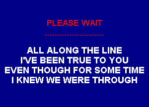 ALL ALONG THE LINE
I'VE BEEN TRUE TO YOU
EVEN THOUGH FOR SOME TIME
I KNEW WE WERE THROUGH