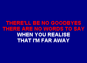 WHEN YOU REALISE
THAT I'M FAR AWAY