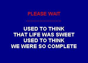 USED TO THINK
THAT LIFE WAS SWEET
USED TO THINK
WE WERE SO COMPLETE