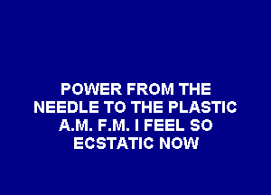 POWER FROM THE
NEEDLE TO THE PLASTIC
A.M. F.M. I FEEL SO
ECSTATIC NOW