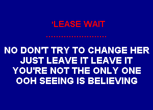 NO DON'T TRY TO CHANGE HER
JUST LEAVE IT LEAVE IT
YOU'RE NOT THE ONLY ONE
OOH SEEING IS BELIEVING