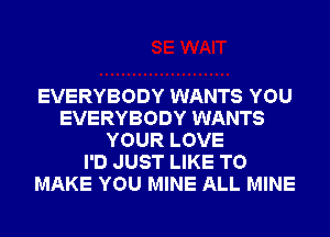 EVERYBODY WANTS YOU
EVERYBODY WANTS
YOUR LOVE
I'D JUST LIKE TO
MAKE YOU MINE ALL MINE