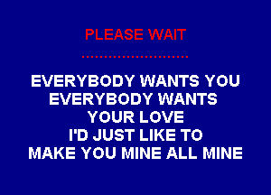 EVERYBODY WANTS YOU
EVERYBODY WANTS
YOUR LOVE
I'D JUST LIKE TO
MAKE YOU MINE ALL MINE