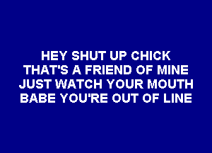 HEY SHUT UP CHICK
THAT'S A FRIEND OF MINE
JUST WATCH YOUR MOUTH
BABE YOU'RE OUT OF LINE