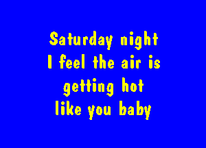Saturday night
I Feel the air is

getting hot
like you baby