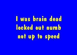 I Was brain dead

locked out numb
not up to speed