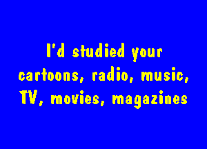 I'd studied your

cartoons, radio, music,
W, movies, magazines