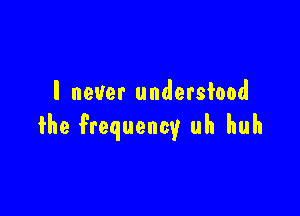 I never undersiood

the frequency uh huh