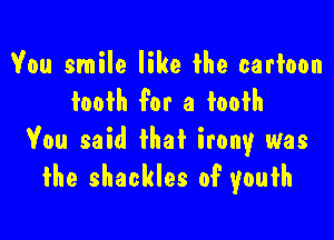 You smile like the cartoon
tooth For a toofh

You said that irony was
the shackles of' youth