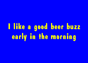 I like a good heer buzz

early in the morning