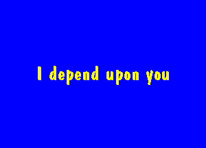 I depend upon you