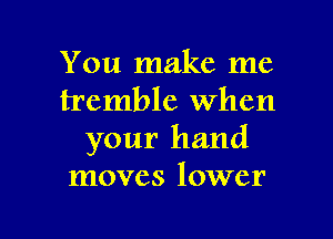 You make me
tremble When

your hand
moves lower
