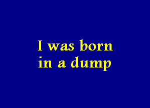 I was born

in a dump