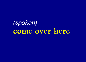 (spoken)

come over here