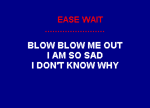 BLOW BLOW ME OUT

I AM SO SAD
I DON'T KNOW WHY