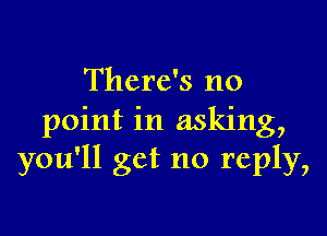 There's no

point in asking,
you'll get no reply,