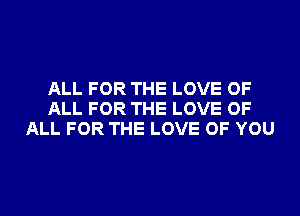 ALL FOR THE LOVE OF
ALL FOR THE LOVE OF
ALL FOR THE LOVE OF YOU