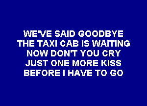 WE'VE SAID GOODBYE
THE TAXI CAB IS WAITING
NOW DON'T YOU CRY
JUST ONE MORE KISS
BEFORE I HAVE TO GO