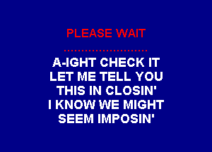 A-IGHT CHECK IT

LET ME TELL YOU
THIS IN CLOSIN'

I KNOW WE MIGHT
SEEM IMPOSIN'