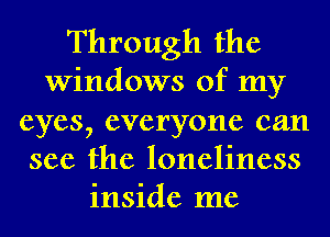 Through the
Windows of my
eyes, everyone can
see the loneliness
inside me