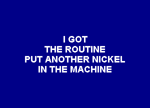 I GOT
THE ROUTINE

PUT ANOTHER NICKEL
IN THE MACHINE