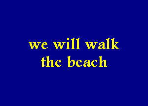 we Will walk

the beach