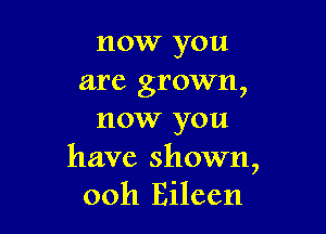 now you
are grown,

now you

have shown,
ooh Eileen