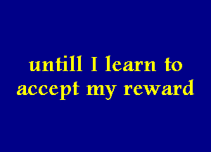 untill I learn to

accept my reward