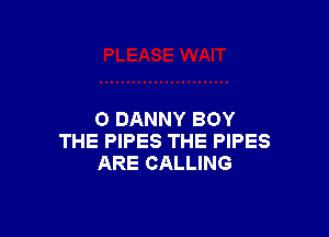 O DANNY BOY
THE PIPES THE PIPES
ARE CALLING