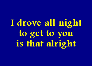 I drove all night

to get to you
is that alright