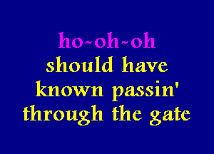 should have

known passin'
through the gate