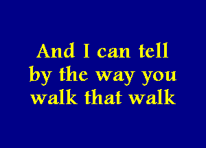 And I can tell

by the way you
walk that walk