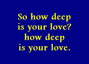 So how deep
is your love?

how deep
is your love.