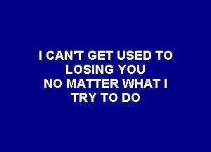 I CAN'T GET USED TO
LOSING YOU

NO MATTER WHAT I
TRY TO DO