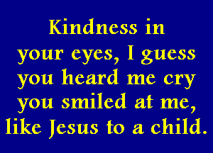 Kindness in
your eyes, I guess
you heard me cry
you smiled at me,

like Jesus to a child.