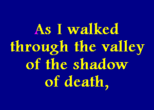 As I walked
through the valley

of the shadow
of death,