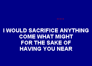 I WOULD SACRIFICE ANYTHING
COME WHAT MIGHT
FOR THE SAKE OF
HAVING YOU NEAR