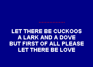 LET THERE BE CUCKOOS
A LARK AND A DOVE
BUT FIRST OF ALL PLEASE
LET THERE BE LOVE