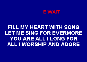 FILL MY HEART WITH SONG
LET ME SING FOR EVERMORE
YOU ARE ALL I LONG FOR
ALL I WORSHIP AND ADORE
