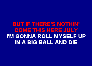 I'M GONNA ROLL MYSELF UP
IN A BIG BALL AND DIE